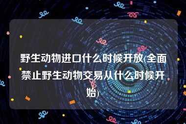 野生动物进口什么时候开放(全面禁止野生动物交易从什么时候开始)