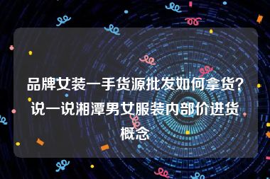 品牌女装一手货源批发如何拿货？说一说湘潭男女服装内部价进货概念