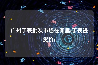 广州手表批发市场在哪里(手表进货价)