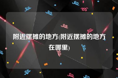 附近摆摊的地方(附近摆摊的地方在哪里)