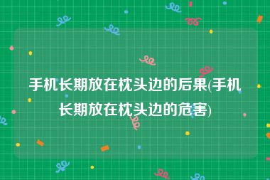 手机长期放在枕头边的后果(手机长期放在枕头边的危害)