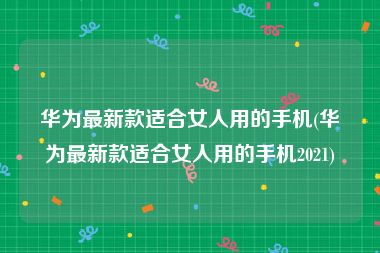 华为最新款适合女人用的手机(华为最新款适合女人用的手机2021)