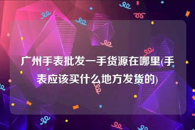 广州手表批发一手货源在哪里(手表应该买什么地方发货的)