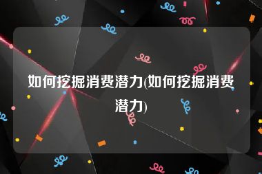 如何挖掘消费潜力(如何挖掘消费潜力)