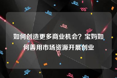 如何创造更多商业机会？宝妈如何善用市场资源开展创业
