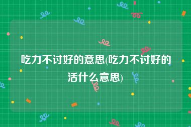 吃力不讨好的意思(吃力不讨好的活什么意思)