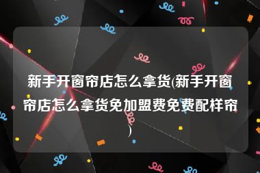 新手开窗帘店怎么拿货(新手开窗帘店怎么拿货免加盟费免费配样帘)