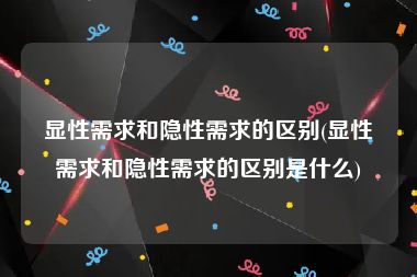 显性需求和隐性需求的区别(显性需求和隐性需求的区别是什么)