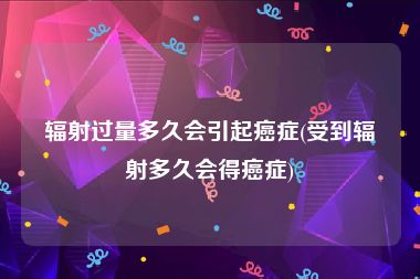 辐射过量多久会引起癌症(受到辐射多久会得癌症)