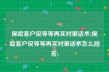 保险客户说等等再买对策话术(保险客户说等等再买对策话术怎么回答)