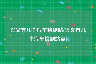 兴义有几个汽车检测站(兴义有几个汽车检测站点)