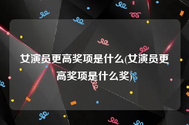 女演员更高奖项是什么(女演员更高奖项是什么奖)