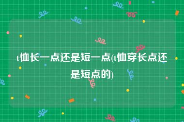 t恤长一点还是短一点(t恤穿长点还是短点的)