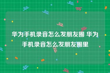 华为手机录音怎么发朋友圈 华为手机录音怎么发朋友圈里