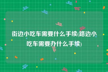 街边小吃车需要什么手续(路边小吃车需要办什么手续)