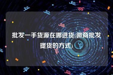 批发一手货源在哪进货(微商批发提货的方式)
