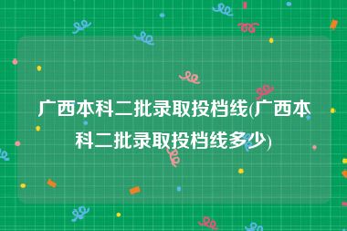 广西本科二批录取投档线(广西本科二批录取投档线多少)