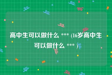 高中生可以做什么 *** (16岁高中生可以做什么 *** )