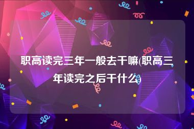 职高读完三年一般去干嘛(职高三年读完之后干什么)