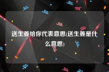 送生姜给你代表意思(送生姜是什么意思)