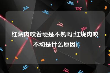 红烧肉咬着硬是不熟吗(红烧肉咬不动是什么原因)