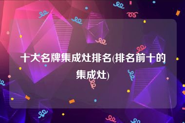 十大名牌集成灶排名(排名前十的集成灶)