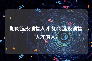 如何选拔销售人才(如何选拔销售人才的人)