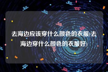 去海边应该穿什么颜色的衣服(去海边穿什么颜色的衣服好)