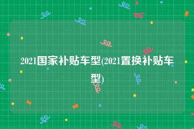 2021国家补贴车型(2021置换补贴车型)