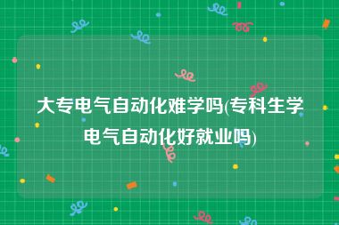 大专电气自动化难学吗(专科生学电气自动化好就业吗)