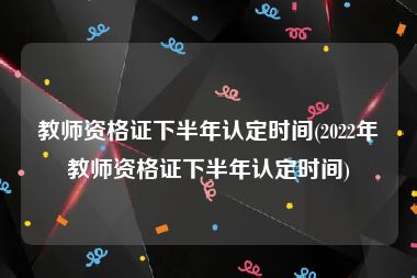 教师资格证下半年认定时间(2022年教师资格证下半年认定时间)