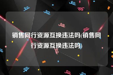 销售同行资源互换违法吗(销售同行资源互换违法吗)