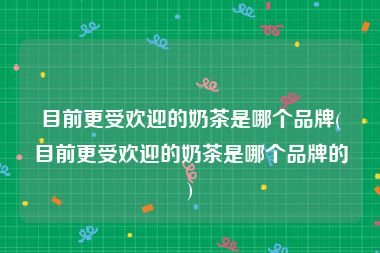 目前更受欢迎的奶茶是哪个品牌(目前更受欢迎的奶茶是哪个品牌的)