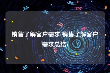 销售了解客户需求(销售了解客户需求总结)