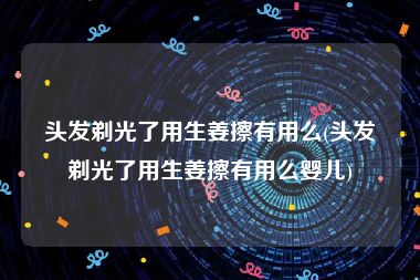 头发剃光了用生姜擦有用么(头发剃光了用生姜擦有用么婴儿)