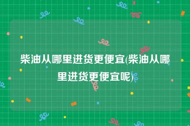 柴油从哪里进货更便宜(柴油从哪里进货更便宜呢)