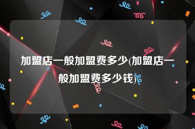 加盟店一般加盟费多少(加盟店一般加盟费多少钱)