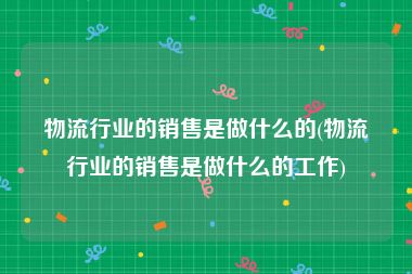 物流行业的销售是做什么的(物流行业的销售是做什么的工作)