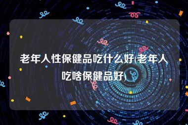 老年人性保健品吃什么好(老年人吃啥保健品好)
