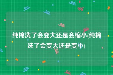 纯棉洗了会变大还是会缩小(纯棉洗了会变大还是变小)