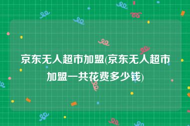 京东无人超市加盟(京东无人超市加盟一共花费多少钱)