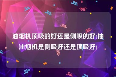油烟机顶吸的好还是侧吸的好(抽油烟机是侧吸好还是顶吸好)