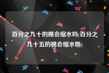 百分之九十的棉会缩水吗(百分之九十五的棉会缩水吗)