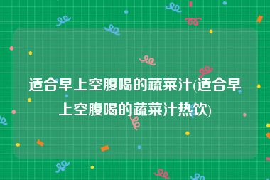 适合早上空腹喝的蔬菜汁(适合早上空腹喝的蔬菜汁热饮)