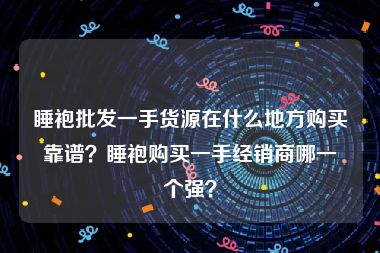 睡袍批发一手货源在什么地方购买靠谱？睡袍购买一手经销商哪一个强？