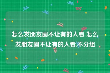 怎么发朋友圈不让有的人看 怎么发朋友圈不让有的人看,不分组
