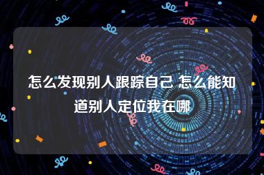 怎么发现别人跟踪自己 怎么能知道别人定位我在哪