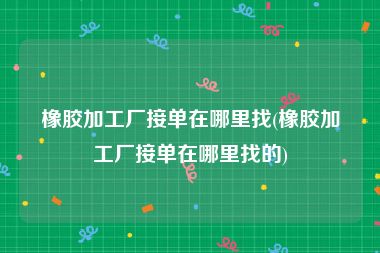 橡胶加工厂接单在哪里找(橡胶加工厂接单在哪里找的)
