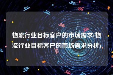 物流行业目标客户的市场需求(物流行业目标客户的市场需求分析)