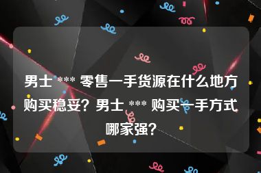 男士 *** 零售一手货源在什么地方购买稳妥？男士 *** 购买一手方式哪家强？